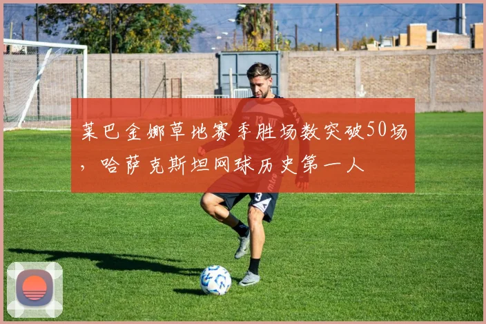 莱巴金娜草地赛季胜场数突破50场，哈萨克斯坦网球历史第一人