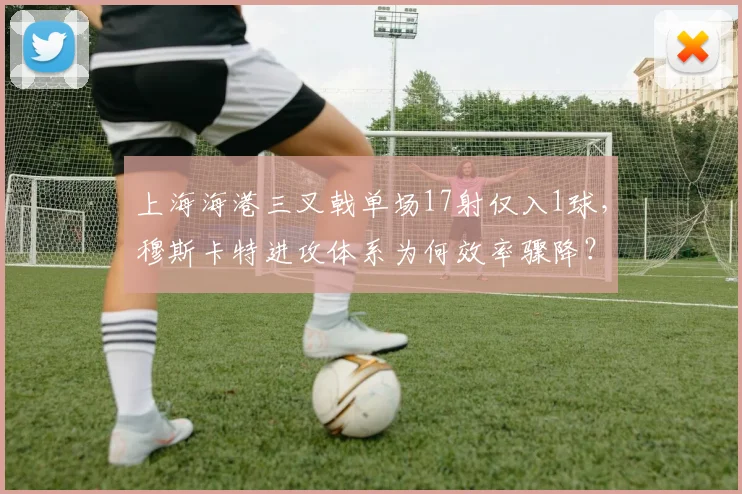 上海海港三叉戟单场17射仅入1球，穆斯卡特进攻体系为何效率骤降？