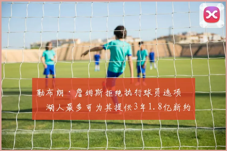 勒布朗·詹姆斯拒绝执行球员选项，湖人最多可为其提供3年1.8亿新约