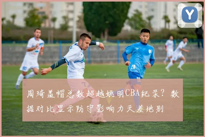 周琦盖帽总数超越姚明CBA纪录？数据对比显示防守影响力天差地别