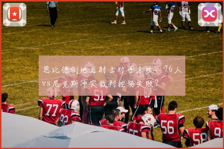 恩比德倒地后肘击对手未吹，76人vs尼克斯冲突裁判控场失败？