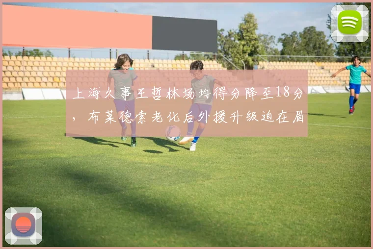 上海久事王哲林场均得分降至18分，布莱德索老化后外援升级迫在眉睫