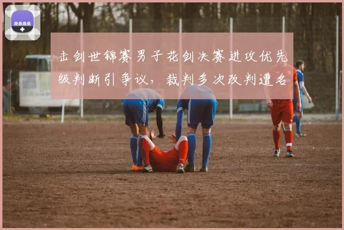 击剑世锦赛男子花剑决赛进攻优先级判断引争议，裁判多次改判遭名宿批评