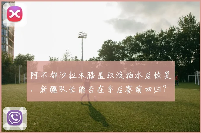 阿不都沙拉木膝盖积液抽水后恢复，新疆队长能否在季后赛前回归？